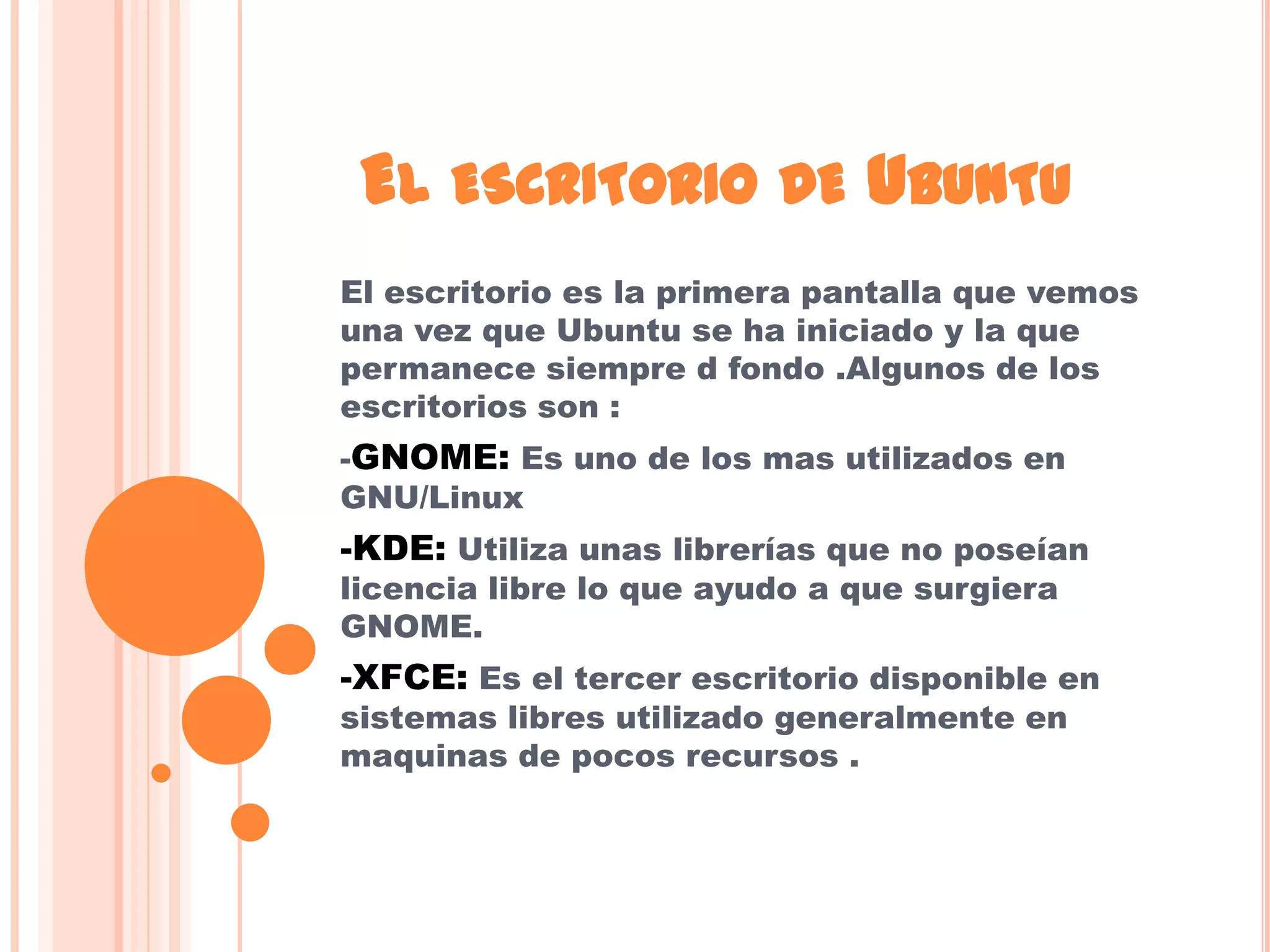 EL ESCRITORIO DE UBUNTU
El escritorio es la primera pantalla que vemos
una vez que Ubuntu se ha iniciado y la que
permanece siempre d fondo .Algunos de los
escritorios son :
-GNOME: Es uno de los mas utilizados en
GNU/Linux
-KDE: Utiliza unas librerías que no poseían
licencia libre lo que ayudo a que surgiera
GNOME.
-XFCE: Es el tercer escritorio disponible en
sistemas libres utilizado generalmente en
maquinas de pocos recursos .
 