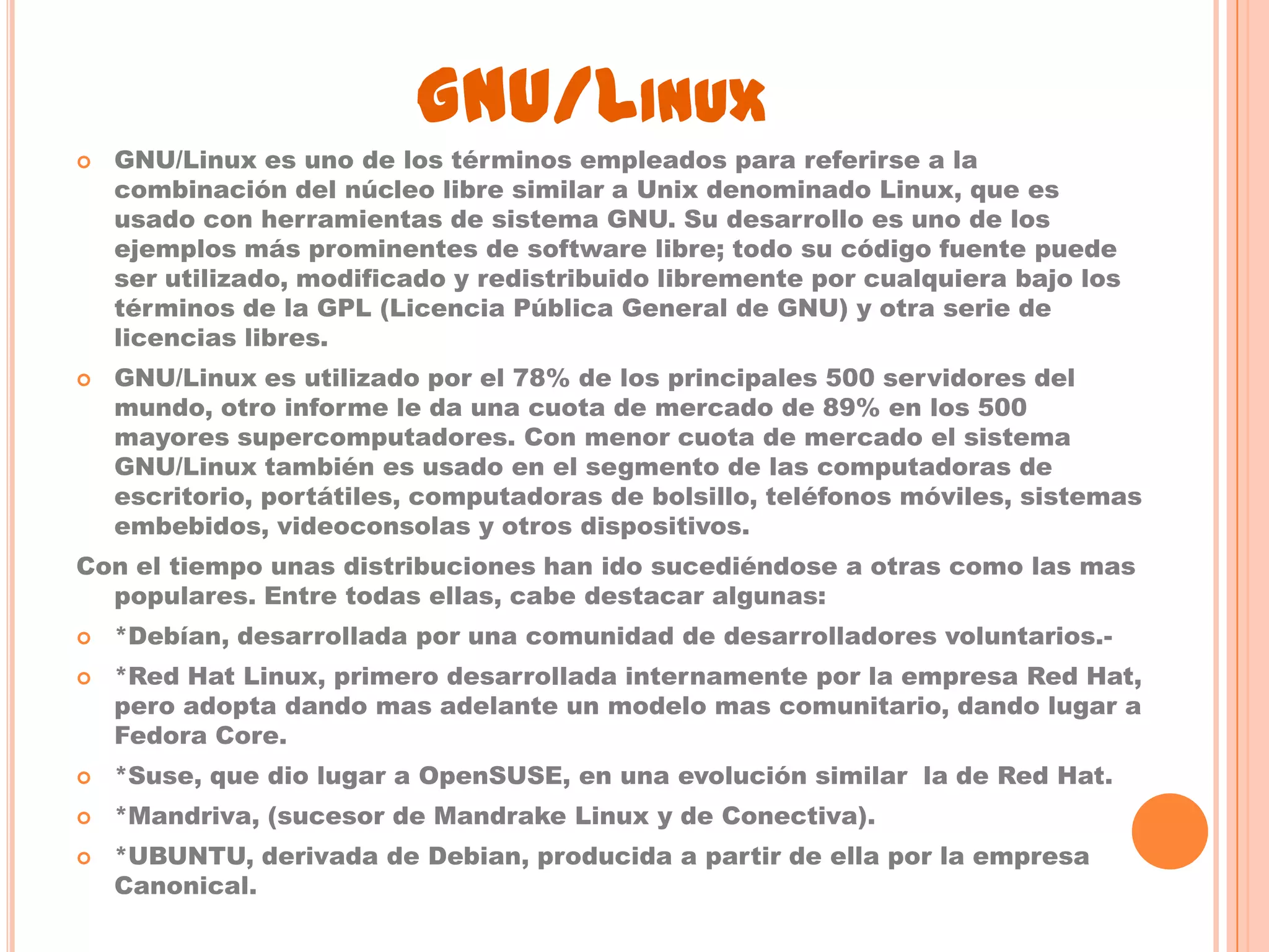GNU/LINUX
   GNU/Linux es uno de los términos empleados para referirse a la
    combinación del núcleo libre similar a Unix denominado Linux, que es
    usado con herramientas de sistema GNU. Su desarrollo es uno de los
    ejemplos más prominentes de software libre; todo su código fuente puede
    ser utilizado, modificado y redistribuido libremente por cualquiera bajo los
    términos de la GPL (Licencia Pública General de GNU) y otra serie de
    licencias libres.
   GNU/Linux es utilizado por el 78% de los principales 500 servidores del
    mundo, otro informe le da una cuota de mercado de 89% en los 500
    mayores supercomputadores. Con menor cuota de mercado el sistema
    GNU/Linux también es usado en el segmento de las computadoras de
    escritorio, portátiles, computadoras de bolsillo, teléfonos móviles, sistemas
    embebidos, videoconsolas y otros dispositivos.
Con el tiempo unas distribuciones han ido sucediéndose a otras como las mas
  populares. Entre todas ellas, cabe destacar algunas:
   *Debían, desarrollada por una comunidad de desarrolladores voluntarios.-
   *Red Hat Linux, primero desarrollada internamente por la empresa Red Hat,
    pero adopta dando mas adelante un modelo mas comunitario, dando lugar a
    Fedora Core.
   *Suse, que dio lugar a OpenSUSE, en una evolución similar la de Red Hat.
   *Mandriva, (sucesor de Mandrake Linux y de Conectiva).
   *UBUNTU, derivada de Debian, producida a partir de ella por la empresa
    Canonical.
 