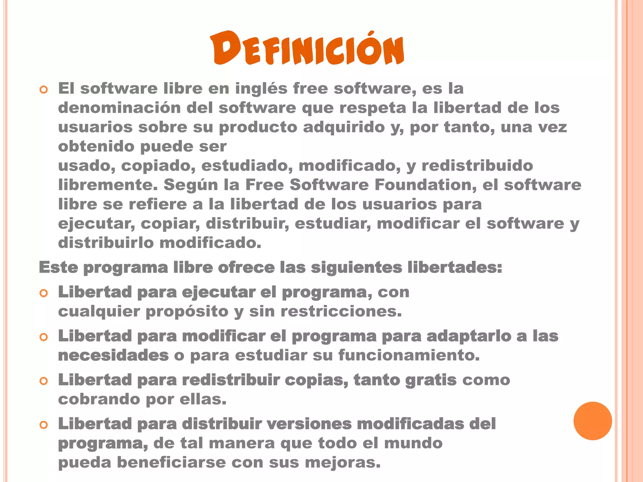 DEFINICIÓN
   El software libre en inglés free software, es la
    denominación del software que respeta la libertad de los
    usuarios sobre su producto adquirido y, por tanto, una vez
    obtenido puede ser
    usado, copiado, estudiado, modificado, y redistribuido
    libremente. Según la Free Software Foundation, el software
    libre se refiere a la libertad de los usuarios para
    ejecutar, copiar, distribuir, estudiar, modificar el software y
    distribuirlo modificado.
Este programa libre ofrece las siguientes libertades:
   Libertad para ejecutar el programa, con
    cualquier propósito y sin restricciones.
   Libertad para modificar el programa para adaptarlo a las
    necesidades o para estudiar su funcionamiento.
   Libertad para redistribuir copias, tanto gratis como
    cobrando por ellas.
   Libertad para distribuir versiones modificadas del
    programa, de tal manera que todo el mundo
    pueda beneficiarse con sus mejoras.
 