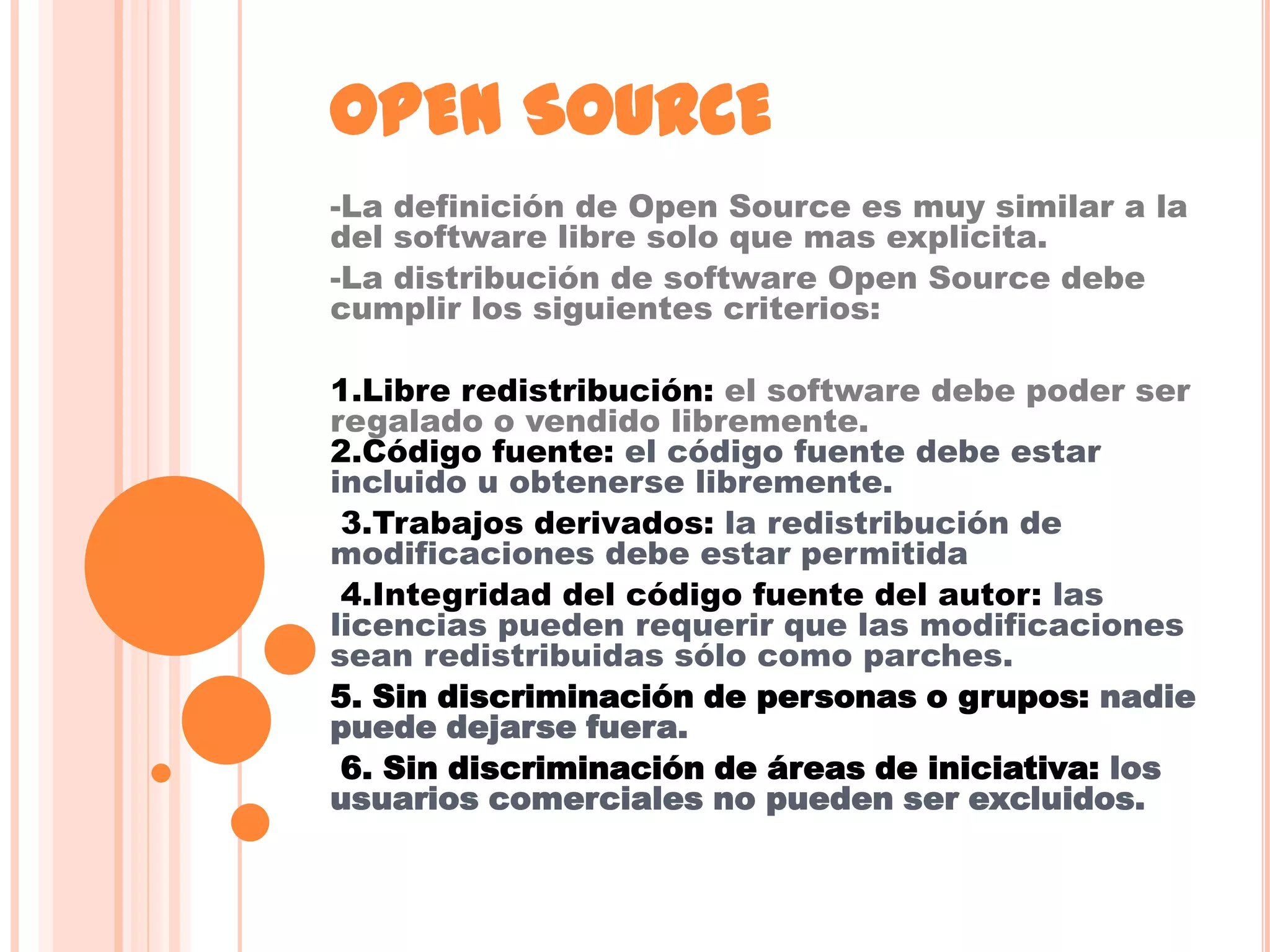 OPEN SOURCE
-La definición de Open Source es muy similar a la
del software libre solo que mas explicita.
-La distribución de software Open Source debe
cumplir los siguientes criterios:

1.Libre redistribución: el software debe poder ser
regalado o vendido libremente.
2.Código fuente: el código fuente debe estar
incluido u obtenerse libremente.
 3.Trabajos derivados: la redistribución de
modificaciones debe estar permitida
 4.Integridad del código fuente del autor: las
licencias pueden requerir que las modificaciones
sean redistribuidas sólo como parches.
5. Sin discriminación de personas o grupos: nadie
puede dejarse fuera.
 6. Sin discriminación de áreas de iniciativa: los
usuarios comerciales no pueden ser excluidos.
 