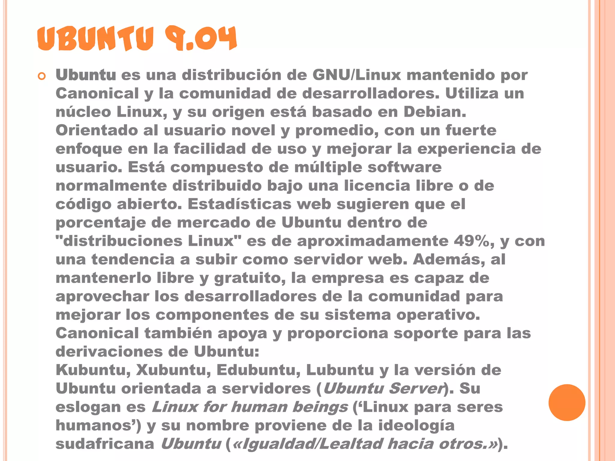 UBUNTU 9.04
   Ubuntu es una distribución de GNU/Linux mantenido por
    Canonical y la comunidad de desarrolladores. Utiliza un
    núcleo Linux, y su origen está basado en Debian.
    Orientado al usuario novel y promedio, con un fuerte
    enfoque en la facilidad de uso y mejorar la experiencia de
    usuario. Está compuesto de múltiple software
    normalmente distribuido bajo una licencia libre o de
    código abierto. Estadísticas web sugieren que el
    porcentaje de mercado de Ubuntu dentro de
    "distribuciones Linux" es de aproximadamente 49%, y con
    una tendencia a subir como servidor web. Además, al
    mantenerlo libre y gratuito, la empresa es capaz de
    aprovechar los desarrolladores de la comunidad para
    mejorar los componentes de su sistema operativo.
    Canonical también apoya y proporciona soporte para las
    derivaciones de Ubuntu:
    Kubuntu, Xubuntu, Edubuntu, Lubuntu y la versión de
    Ubuntu orientada a servidores (Ubuntu Server). Su
    eslogan es Linux for human beings (‘Linux para seres
    humanos’) y su nombre proviene de la ideología
    sudafricana Ubuntu («Igualdad/Lealtad hacia otros.»).
 
