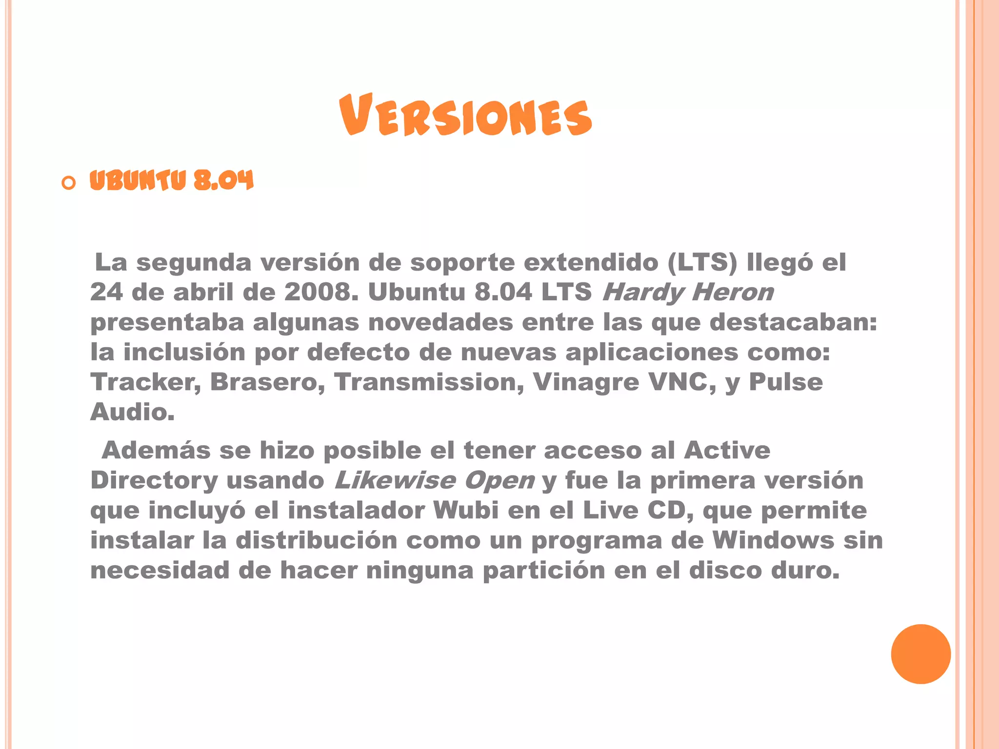 VERSIONES
   UBUNTU 8.04

     La segunda versión de soporte extendido (LTS) llegó el
    24 de abril de 2008. Ubuntu 8.04 LTS Hardy Heron
    presentaba algunas novedades entre las que destacaban:
    la inclusión por defecto de nuevas aplicaciones como:
    Tracker, Brasero, Transmission, Vinagre VNC, y Pulse
    Audio.
     Además se hizo posible el tener acceso al Active
    Directory usando Likewise Open y fue la primera versión
    que incluyó el instalador Wubi en el Live CD, que permite
    instalar la distribución como un programa de Windows sin
    necesidad de hacer ninguna partición en el disco duro.
 