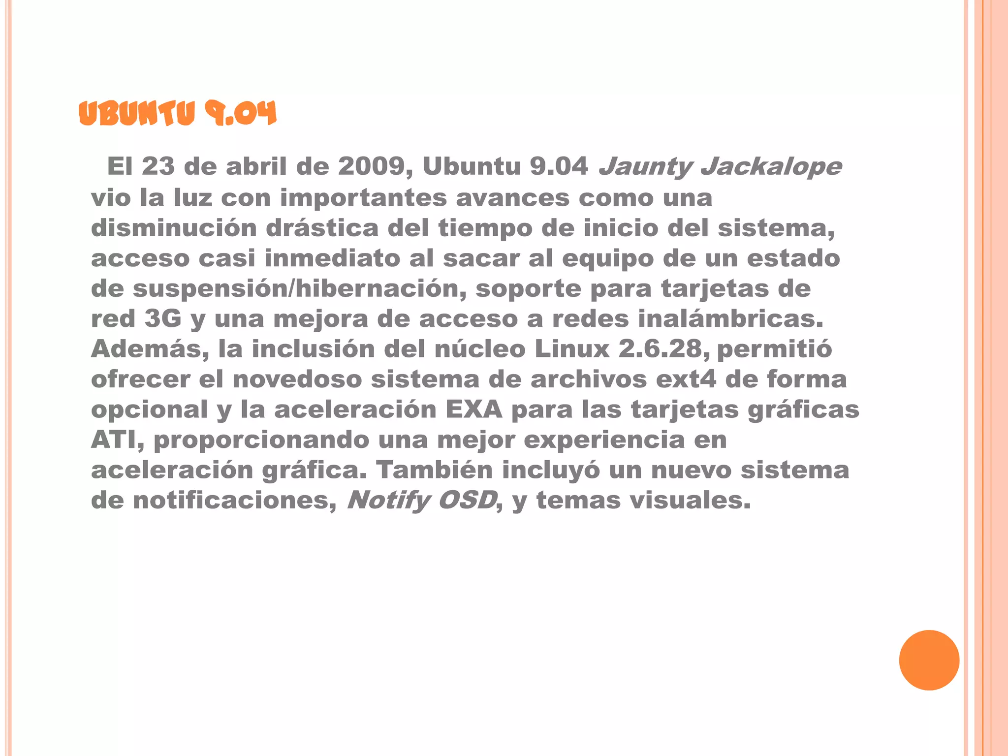 UBUNTU 9.04
 El 23 de abril de 2009, Ubuntu 9.04 Jaunty Jackalope
vio la luz con importantes avances como una
disminución drástica del tiempo de inicio del sistema,
acceso casi inmediato al sacar al equipo de un estado
de suspensión/hibernación, soporte para tarjetas de
red 3G y una mejora de acceso a redes inalámbricas.
Además, la inclusión del núcleo Linux 2.6.28, permitió
ofrecer el novedoso sistema de archivos ext4 de forma
opcional y la aceleración EXA para las tarjetas gráficas
ATI, proporcionando una mejor experiencia en
aceleración gráfica. También incluyó un nuevo sistema
de notificaciones, Notify OSD, y temas visuales.
 