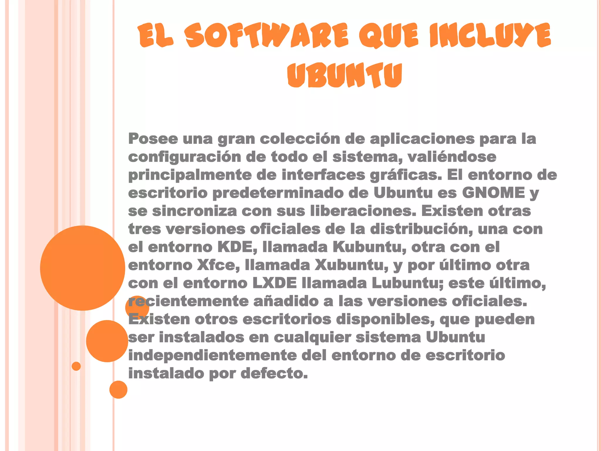 EL SOFTWARE QUE INCLUYE
         UBUNTU
Posee una gran colección de aplicaciones para la
configuración de todo el sistema, valiéndose
principalmente de interfaces gráficas. El entorno de
escritorio predeterminado de Ubuntu es GNOME y
se sincroniza con sus liberaciones. Existen otras
tres versiones oficiales de la distribución, una con
el entorno KDE, llamada Kubuntu, otra con el
entorno Xfce, llamada Xubuntu, y por último otra
con el entorno LXDE llamada Lubuntu; este último,
recientemente añadido a las versiones oficiales.
Existen otros escritorios disponibles, que pueden
ser instalados en cualquier sistema Ubuntu
independientemente del entorno de escritorio
instalado por defecto.
 