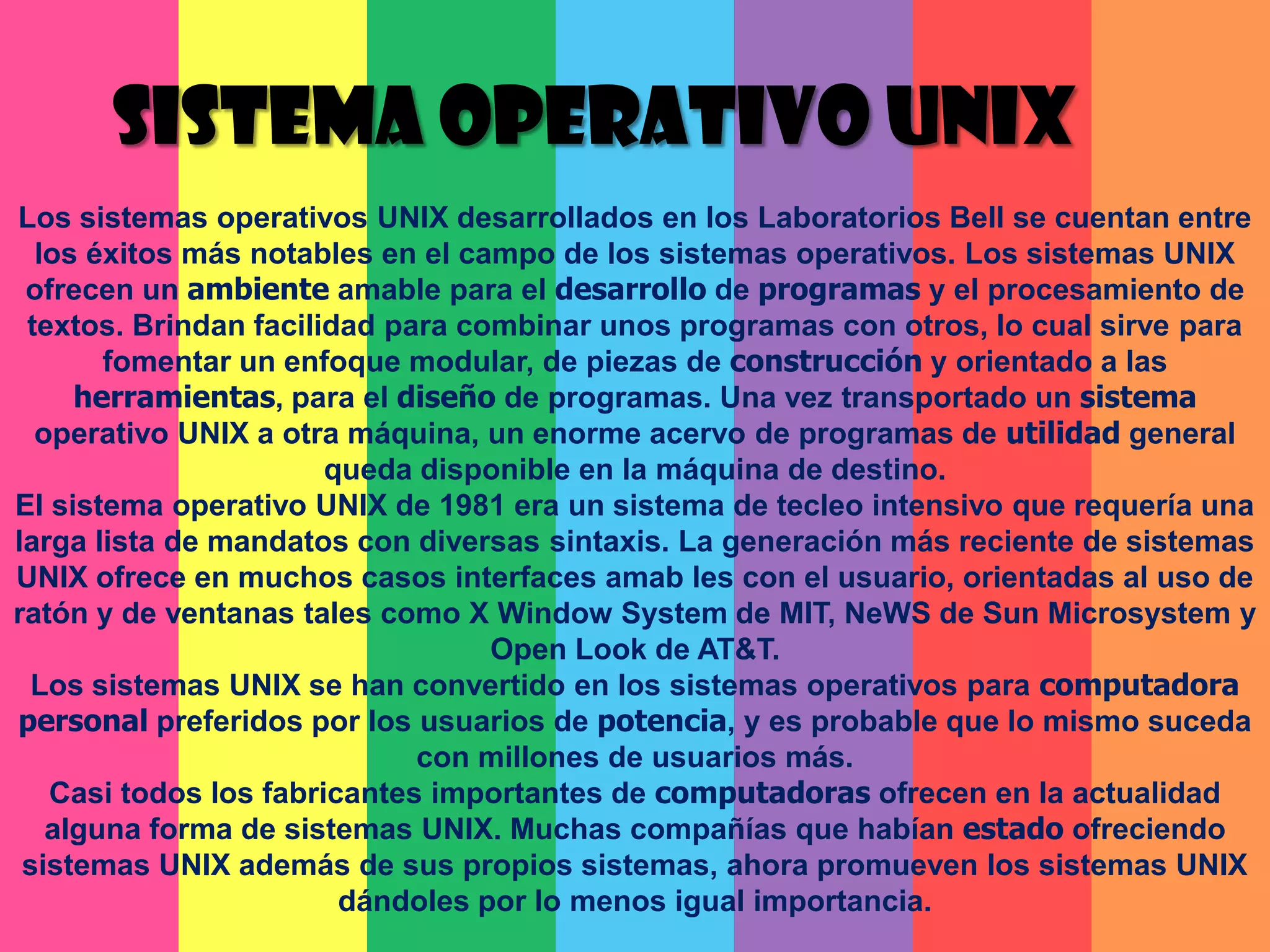 SISTEMA OPERATIVO UNIXLos sistemas operativos UNIX desarrollados en los Laboratorios Bell se cuentan entre los éxitos más notables en el campo de los sistemas operativos. Los sistemas UNIX ofrecen un ambiente amable para el desarrollo de programas y el procesamiento de textos. Brindan facilidad para combinar unos programas con otros, lo cual sirve para fomentar un enfoque modular, de piezas de construcción y orientado a las herramientas, para el diseño de programas. Una vez transportado un sistema operativo UNIX a otra máquina, un enorme acervo de programas de utilidad general queda disponible en la máquina de destino.El sistema operativo UNIX de 1981 era un sistema de tecleo intensivo que requería una larga lista de mandatos con diversas sintaxis. La generación más reciente de sistemas UNIX ofrece en muchos casos interfaces amab les con el usuario, orientadas al uso de ratón y de ventanas tales como X Window System de MIT, NeWS de Sun Microsystem y Open Look de AT&T. Los sistemas UNIX se han convertido en los sistemas operativos para computadorapersonalpreferidos por los usuarios de potencia, y es probable que lo mismo suceda con millones de usuarios más.Casi todos los fabricantes importantes de computadoras ofrecen en la actualidad alguna forma de sistemas UNIX. Muchas compañías que habían estado ofreciendo sistemas UNIX además de sus propios sistemas, ahora promueven los sistemas UNIX dándoles por lo menos igual importancia.