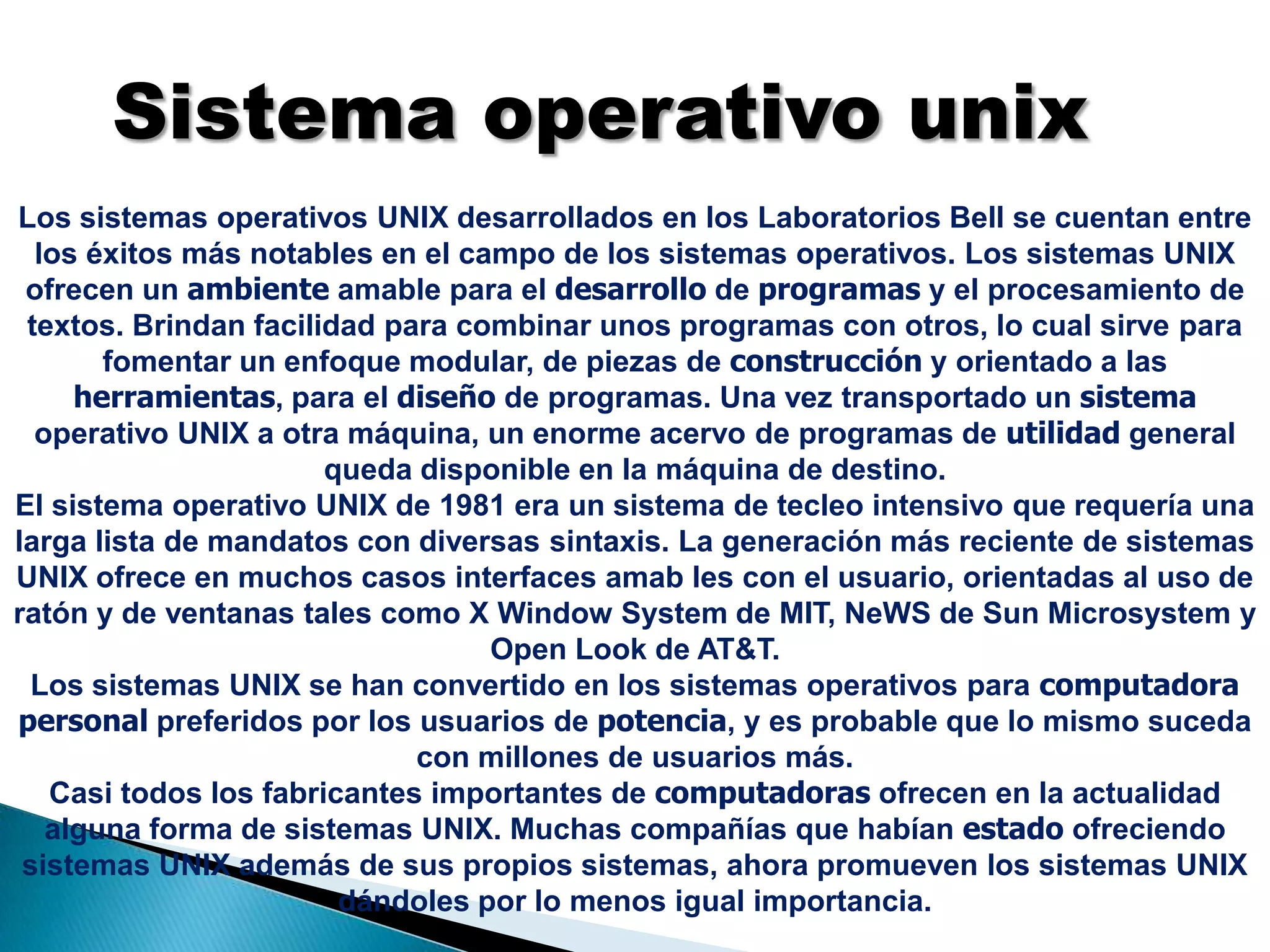 Sistema operativo unixLos sistemas operativos UNIX desarrollados en los Laboratorios Bell se cuentan entre los éxitos más notables en el campo de los sistemas operativos. Los sistemas UNIX ofrecen un ambiente amable para el desarrollo de programas y el procesamiento de textos. Brindan facilidad para combinar unos programas con otros, lo cual sirve para fomentar un enfoque modular, de piezas de construcción y orientado a las herramientas, para el diseño de programas. Una vez transportado un sistema operativo UNIX a otra máquina, un enorme acervo de programas de utilidad general queda disponible en la máquina de destino.El sistema operativo UNIX de 1981 era un sistema de tecleo intensivo que requería una larga lista de mandatos con diversas sintaxis. La generación más reciente de sistemas UNIX ofrece en muchos casos interfaces amab les con el usuario, orientadas al uso de ratón y de ventanas tales como X Window System de MIT, NeWS de Sun Microsystem y Open Look de AT&T. Los sistemas UNIX se han convertido en los sistemas operativos para computadorapersonalpreferidos por los usuarios de potencia, y es probable que lo mismo suceda con millones de usuarios más.Casi todos los fabricantes importantes de computadoras ofrecen en la actualidad alguna forma de sistemas UNIX. Muchas compañías que habían estado ofreciendo sistemas UNIX además de sus propios sistemas, ahora promueven los sistemas UNIX dándoles por lo menos igual importancia.