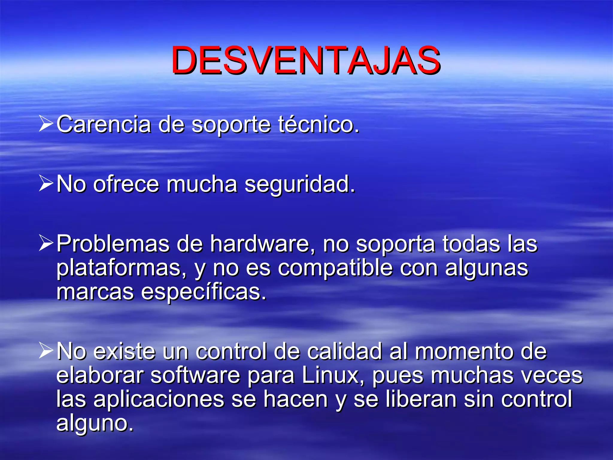 DESVENTAJAS Carencia de soporte técnico.  No ofrece mucha seguridad. Problemas de hardware, no soporta todas las plataformas, y no es compatible con algunas marcas específicas.  No existe un control de calidad al momento de elaborar software para Linux, pues muchas veces las aplicaciones se hacen y se liberan sin control alguno.  