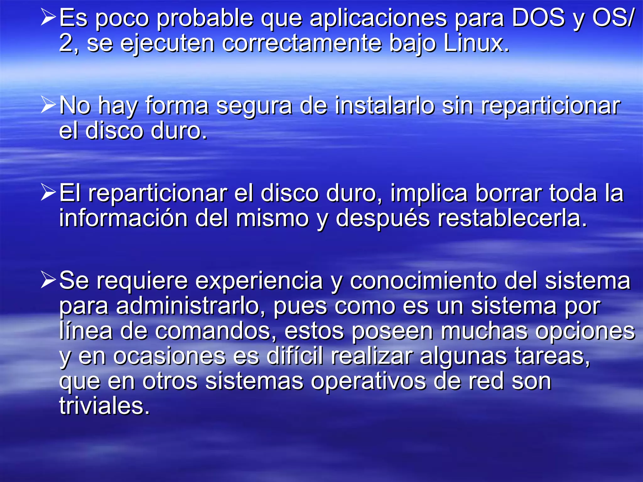 Es poco probable que aplicaciones para DOS y OS/2, se ejecuten correctamente bajo Linux.  No hay forma segura de instalarlo sin reparticionar el disco duro.  El reparticionar el disco duro, implica borrar toda la información del mismo y después restablecerla.  Se requiere experiencia y conocimiento del sistema para administrarlo, pues como es un sistema por línea de comandos, estos poseen muchas opciones y en ocasiones es difícil realizar algunas tareas, que en otros sistemas operativos de red son triviales. 