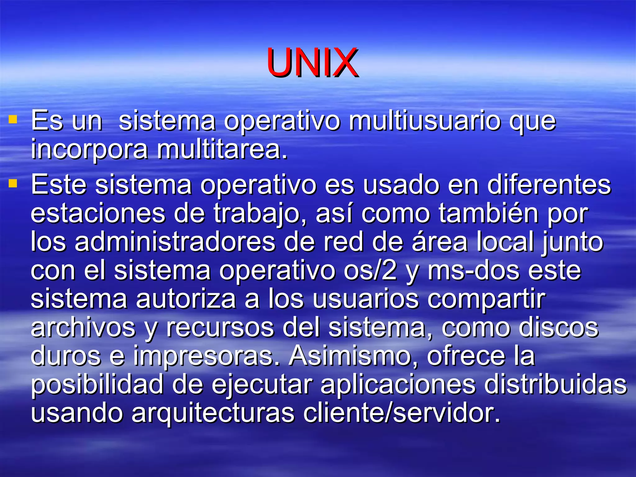 UNIX  Es un   sistema operativo multiusuario que incorpora multitarea. Este sistema operativo es usado en diferentes estaciones de trabajo, así como también por los administradores de red de área local junto con el sistema operativo os/2 y ms-dos este sistema autoriza a los usuarios compartir archivos y recursos del sistema, como discos duros e impresoras. Asimismo, ofrece la posibilidad de ejecutar aplicaciones distribuidas usando arquitecturas cliente/servidor.   