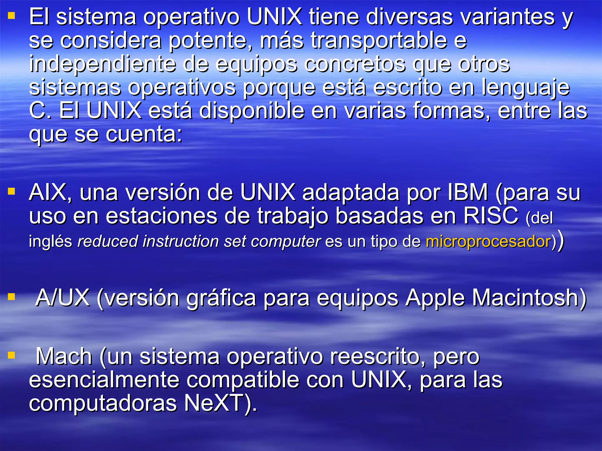 El sistema operativo UNIX tiene diversas variantes y se considera potente, más transportable e independiente de equipos concretos que otros sistemas operativos porque está escrito en lenguaje C. El UNIX está disponible en varias formas, entre las que se cuenta: AIX, una versión de UNIX adaptada por IBM (para su uso en estaciones de trabajo basadas en RISC  (del inglés  reduced instruction set computer  es un tipo de  microprocesador ) ) A/UX (versión gráfica para equipos Apple Macintosh)  Mach (un sistema operativo reescrito, pero esencialmente compatible con UNIX, para las computadoras NeXT). 