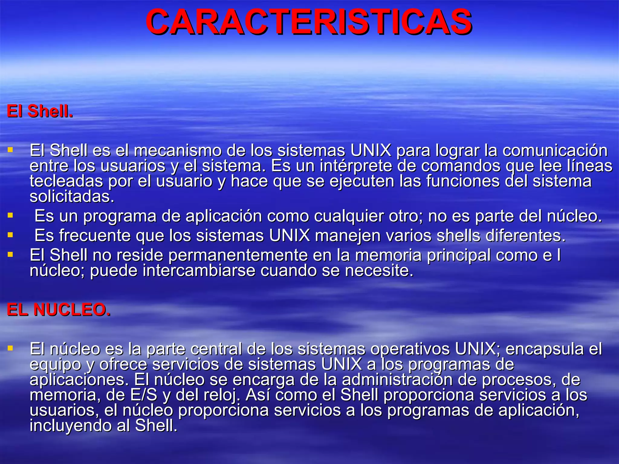 CARACTERISTICAS El Shell. El Shell es el mecanismo de los sistemas UNIX para lograr la comunicación entre los usuarios y el sistema. Es un intérprete de comandos que lee líneas tecleadas por el usuario y hace que se ejecuten las funciones del sistema solicitadas. Es un programa de aplicación como cualquier otro; no es parte del núcleo. Es frecuente que los sistemas UNIX manejen varios shells diferentes.  El Shell no reside permanentemente en la memoria principal como e l núcleo; puede intercambiarse cuando se necesite. EL NUCLEO. El núcleo es la parte central de los sistemas operativos UNIX; encapsula el equipo y ofrece servicios de sistemas UNIX a los programas de aplicaciones. El núcleo se encarga de la administración de procesos, de memoria, de E/S y del reloj. Así como el Shell proporciona servicios a los usuarios, el núcleo proporciona servicios a los programas de aplicación, incluyendo al Shell. 