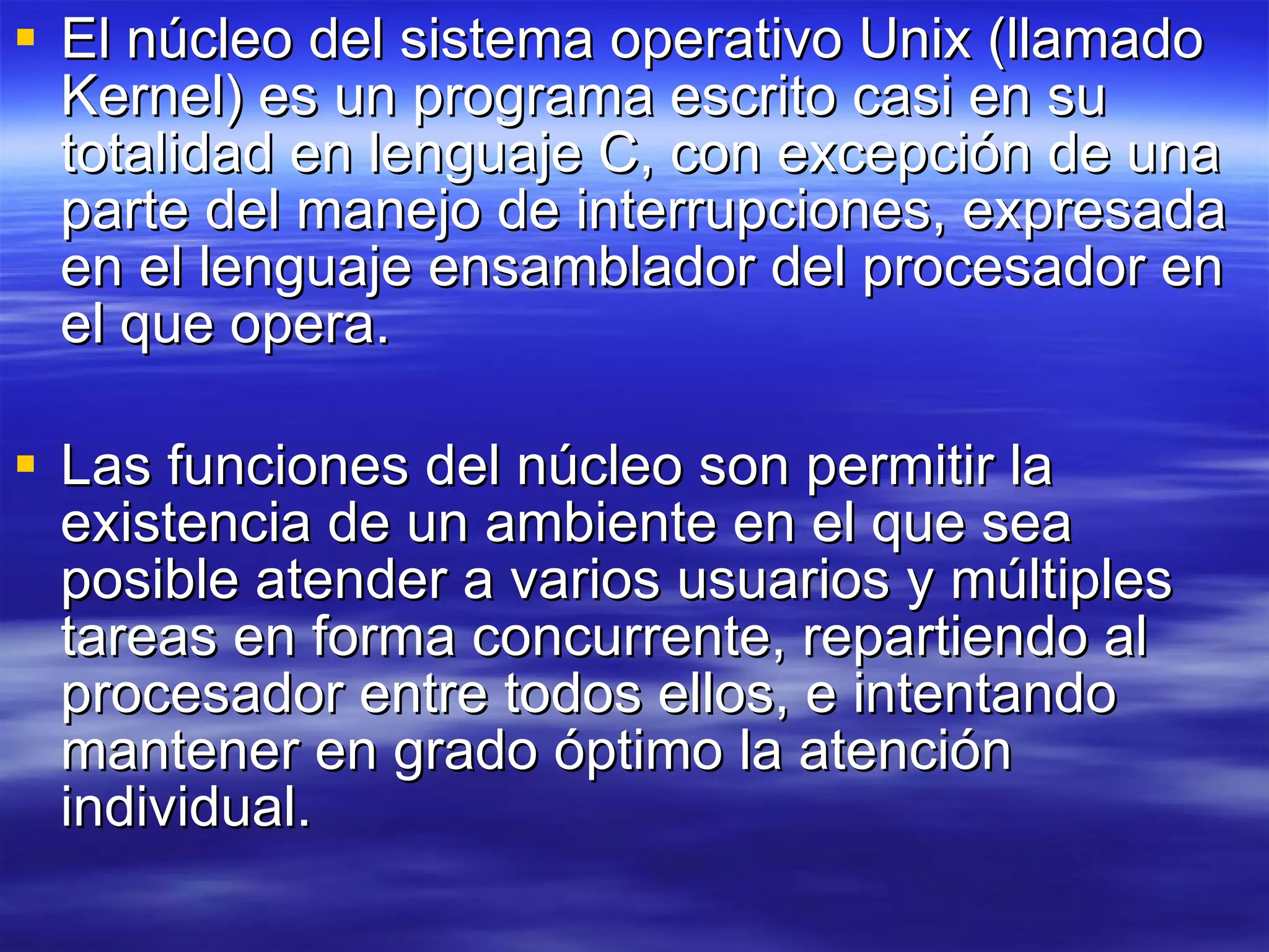 El núcleo del sistema operativo Unix (llamado Kernel) es un programa escrito casi en su totalidad en lenguaje C, con excepción de una parte del manejo de interrupciones, expresada en el lenguaje ensamblador del procesador en el que opera. Las funciones del núcleo son permitir la existencia de un ambiente en el que sea posible atender a varios usuarios y múltiples tareas en forma concurrente, repartiendo al procesador entre todos ellos, e intentando mantener en grado óptimo la atención individual.  