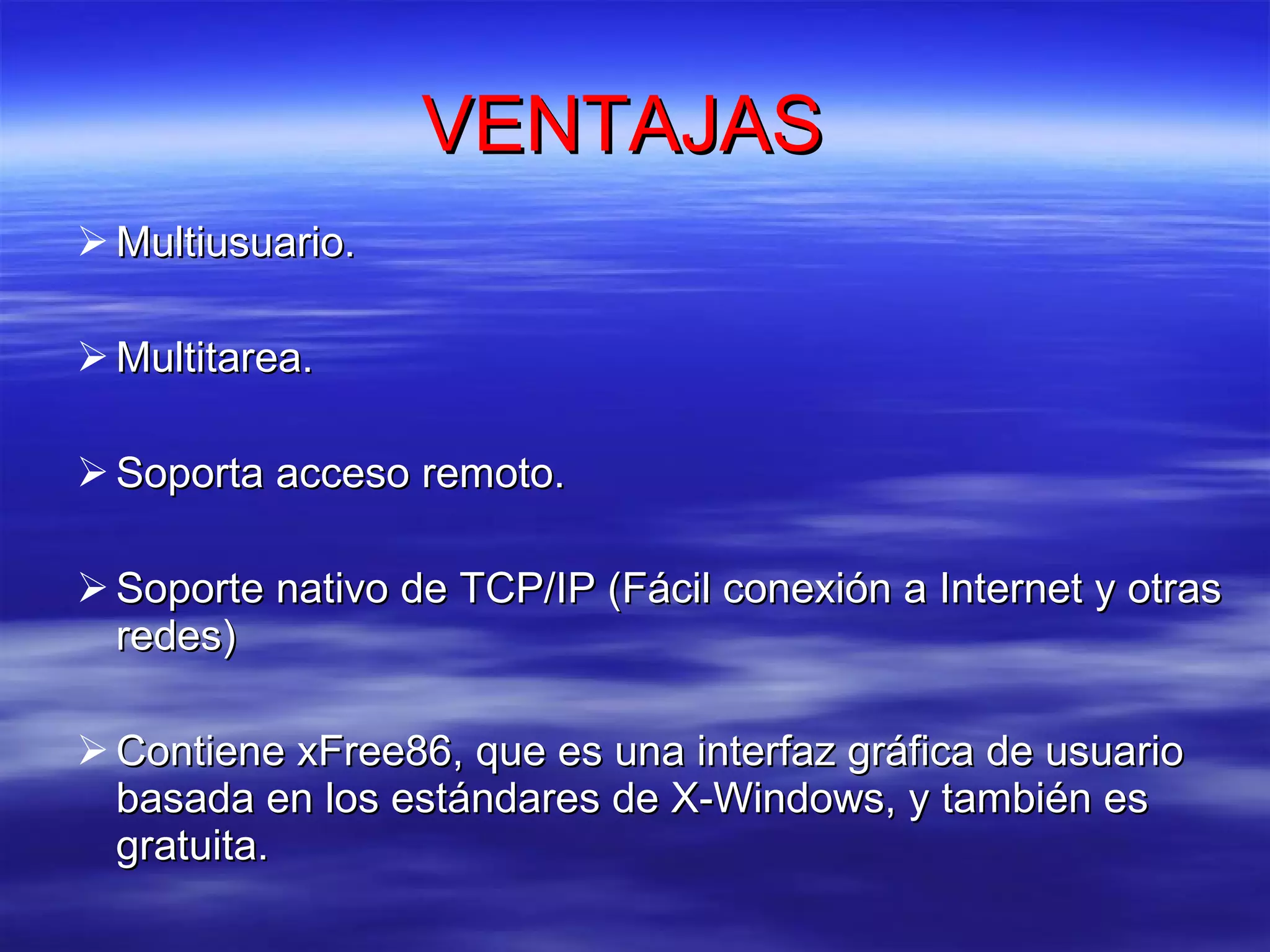 VENTAJAS  Multiusuario.  Multitarea.  Soporta acceso remoto.  Soporte nativo de TCP/IP (Fácil conexión a Internet y otras redes)  Contiene xFree86, que es una interfaz gráfica de usuario basada en los estándares de X-Windows, y también es gratuita.  