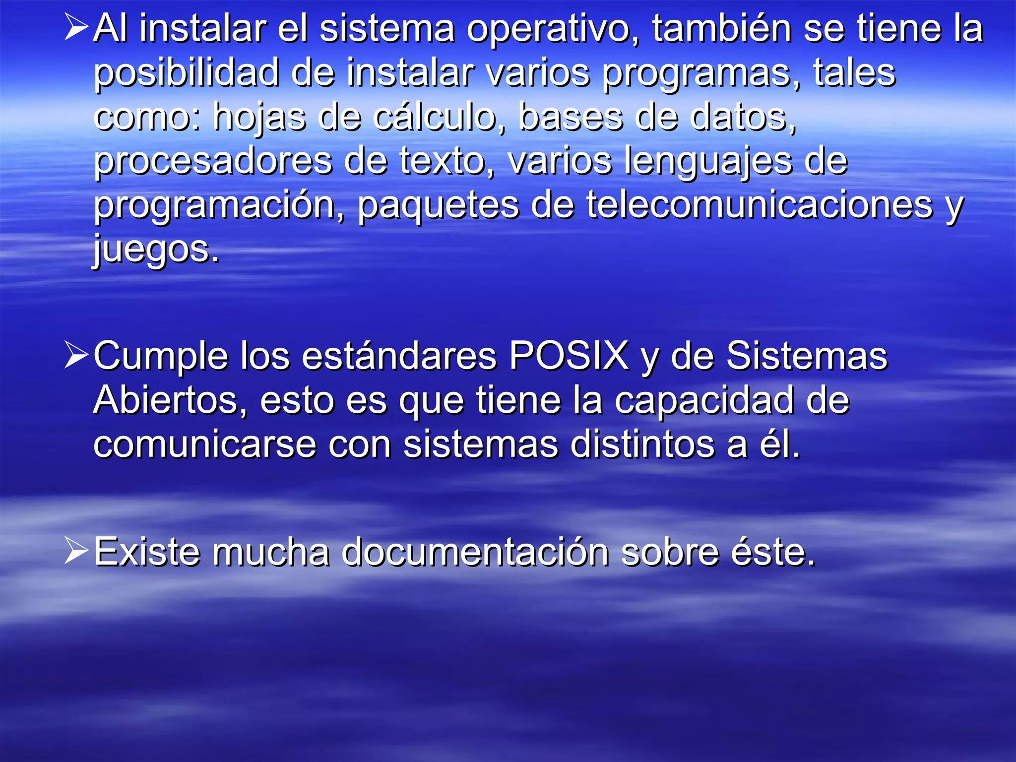 Al instalar el sistema operativo, también se tiene la posibilidad de instalar varios programas, tales como: hojas de cálculo, bases de datos, procesadores de texto, varios lenguajes de programación, paquetes de telecomunicaciones y juegos.  Cumple los estándares POSIX y de Sistemas Abiertos, esto es que tiene la capacidad de comunicarse con sistemas distintos a él.  Existe mucha documentación sobre éste. 