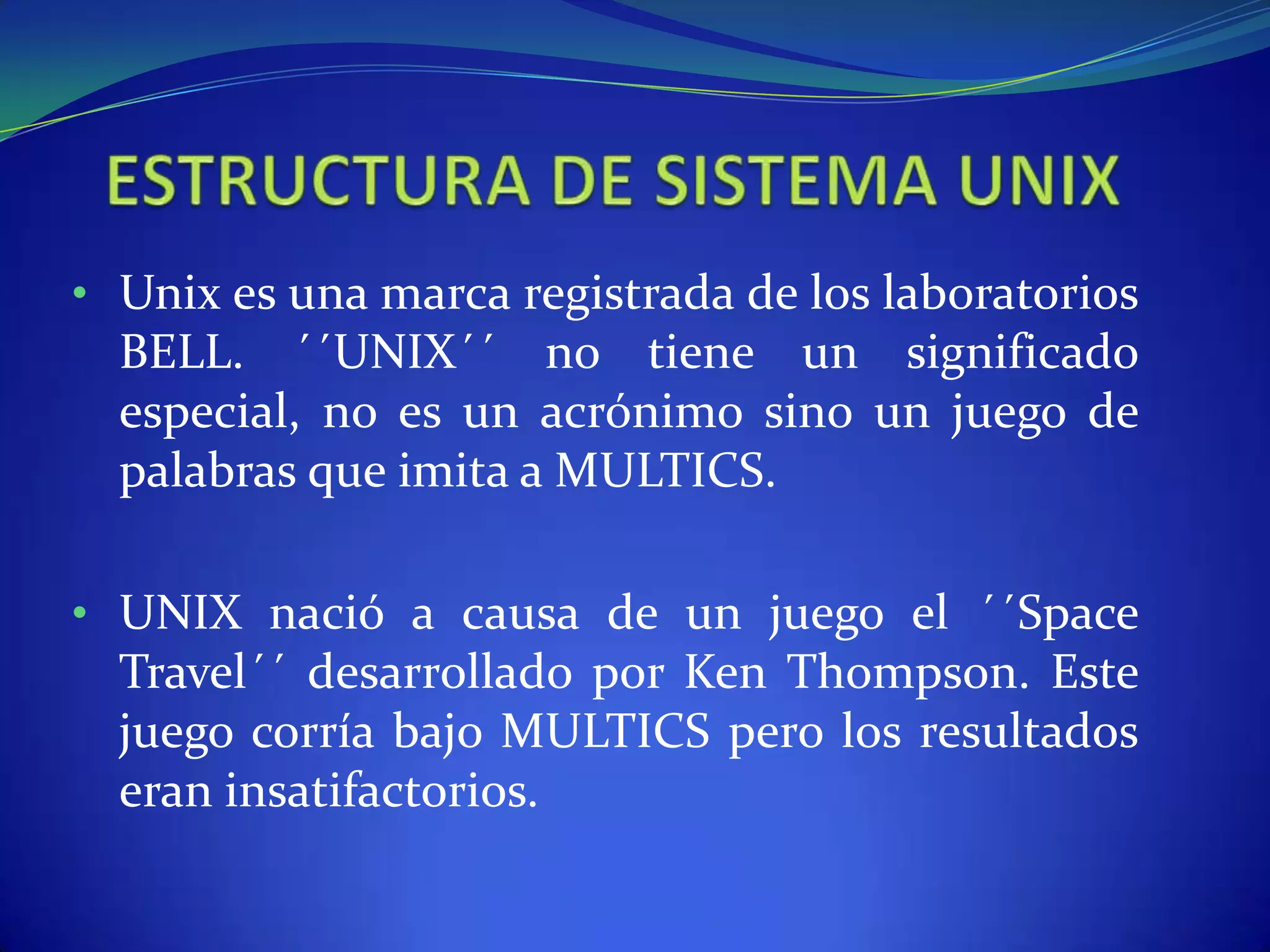 • Unix es una marca registrada de los laboratorios
BELL. ´´UNIX´´ no tiene un significado
especial, no es un acrónimo sino un juego de
palabras que imita a MULTICS.
• UNIX nació a causa de un juego el ´´Space
Travel´´ desarrollado por Ken Thompson. Este
juego corría bajo MULTICS pero los resultados
eran insatifactorios.