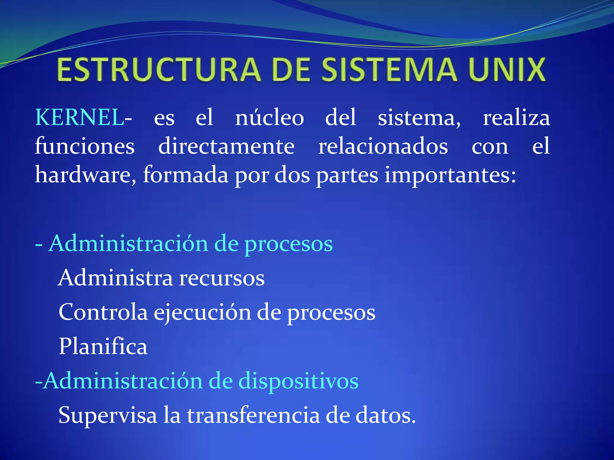 KERNEL- es el núcleo del sistema, realiza
funciones directamente relacionados con el
hardware, formada por dos partes importantes:
- Administración de procesos
Administra recursos
Controla ejecución de procesos
Planifica
-Administración de dispositivos
Supervisa la transferencia de datos.