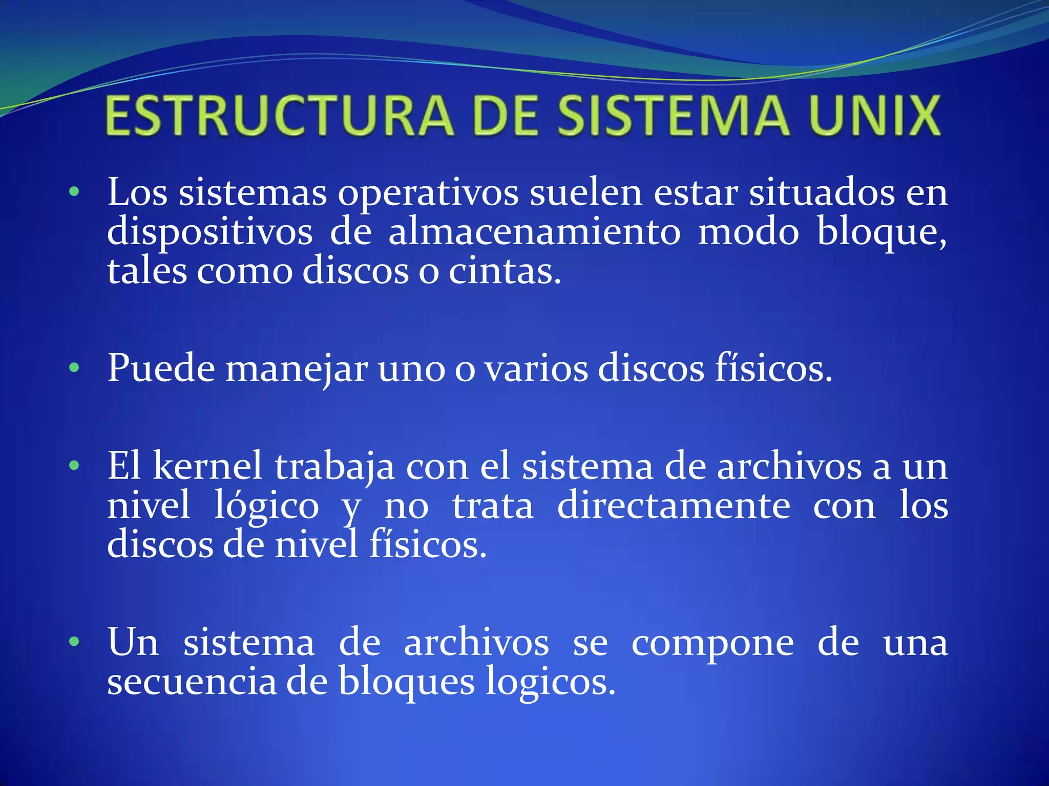 • Los sistemas operativos suelen estar situados en
dispositivos de almacenamiento modo bloque,
tales como discos o cintas.
• Puede manejar uno o varios discos físicos.
• El kernel trabaja con el sistema de archivos a un
nivel lógico y no trata directamente con los
discos de nivel físicos.
• Un sistema de archivos se compone de una
secuencia de bloques logicos.