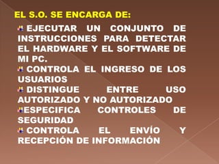 EL S.O. SE ENCARGA DE:
  EJECUTAR UN CONJUNTO DE
INSTRUCCIONES PARA DETECTAR
EL HARDWARE Y EL SOFTWARE DE
MI PC.
  CONTROLA EL INGRESO DE LOS
USUARIOS
  DISTINGUE     ENTRE     USO
AUTORIZADO Y NO AUTORIZADO
 ESPECIFICA   CONTROLES    DE
SEGURIDAD
  CONTROLA    EL    ENVÍO   Y
RECEPCIÓN DE INFORMACIÓN
 