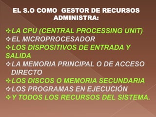 EL S.O COMO GESTOR DE RECURSOS
           ADMINISTRA:

LA CPU (CENTRAL PROCESSING UNIT)
EL MICROPROCESADOR
LOS DISPOSITIVOS DE ENTRADA Y
SALIDA
LA MEMORIA PRINCIPAL O DE ACCESO
 DIRECTO
LOS DISCOS O MEMORIA SECUNDARIA
LOS PROGRAMAS EN EJECUCIÓN
Y TODOS LOS RECURSOS DEL SISTEMA.
 