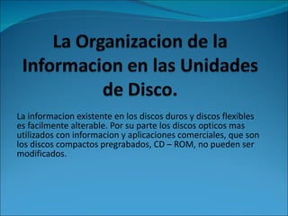 La informacion existente en los discos duros y discos flexibles es facilmente alterable. Por su parte los discos opticos mas utilizados con informacion y aplicaciones comerciales, que son los discos compactos pregrabados,  CD – ROM, no pueden ser modificados. 