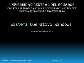 Universidad central del ecuador
      Facultad de filosofía, letras y ciencias de la educación
              Escuela de comercio y administración




          Sistema Operativo Windows
                                         Cursos Cero: Informática




Nombre:   Muñoz Sanmartín Segundo Vladimir                          Semestre: 5° “B”
 