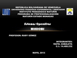 Sistemas Operativos
WINDOWS
REPÚBLICA BOLIVARIANA DE VENEZUELA
UNIVERSIDAD PEDAGÓGIA EXPERIMENTAL LIBERTADOR
INSTITUTO PEDAGÓGICO MATURÍN
PROGRAMA DE PROFESIONALIZACIÓN
MATURÍN ESTADO MONAGAS
PROFESOR: RUDY GÓMEZ
INTEGRANTES:
RAFEL ZABALETA
C.I.: 14.488.232
MAYO, 2013
 