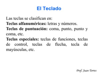 26Prof. Juan Torres
El Teclado
Las teclas se clasifican en:
Teclas alfanuméricas: letras y números.
Teclas de puntuación: coma, punto, punto y
coma, etc.
Teclas especiales: teclas de funciones, teclas
de control, teclas de flecha, tecla de
mayúsculas, etc.
 