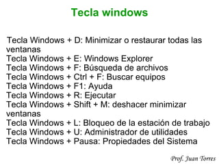 29Prof. Juan Torres
Tecla windows
Tecla Windows + D: Minimizar o restaurar todas las
ventanas
Tecla Windows + E: Windows Explorer
Tecla Windows + F: Búsqueda de archivos
Tecla Windows + Ctrl + F: Buscar equipos
Tecla Windows + F1: Ayuda
Tecla Windows + R: Ejecutar
Tecla Windows + Shift + M: deshacer minimizar
ventanas
Tecla Windows + L: Bloqueo de la estación de trabajo
Tecla Windows + U: Administrador de utilidades
Tecla Windows + Pausa: Propiedades del Sistema
 