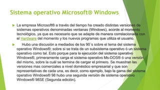 Sistema operativo Microsoft® Windows
 La empresa Microsoft® a través del tiempo ha creado distintas versiones de
sistemas operativos denominadas ventanas (Windows), acorde al momento
tecnológico, ya que es necesario que se adapte de manera correlacionada con
el Hardware del momento y los nuevos programas que utiliza el usuario.
 Hubo una discusión a mediados de los 90´s sobre el tema del sistema
operativo Windows®; sobre si se trata de un subsistema operativo ó un sistema
operativo como tal. Esto porque para la ejecución del sistema operativo
Windows®, primeramente carga el sistema operativo Ms-DOS® ó una versión
del mismo, sobre la cuál se termina de cargar el primero. Se muestran las
versiones mas comerciales a nivel doméstico empresarial y que son
representativas de cada una, es decir, como ejemplo, bajo la gama del sistema
operativo Windows® 98 hubo una segunda versión de sistema operativo
Windows® 98SE (Segunda edición).
 