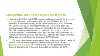 Características del sistema operativo Windows® 10
 A inicios de Octubre de 2014 se anuncia la presentación de la versión
Preview del nuevo sistema operativo Microsoft® Windows, que
contrario a todo lo esperado, no se llamar Windows 9, sino Windows
10. A diferencia de su antecesor Windows 8, ya contará desde su
distribución con el botón de inicio sin necesidad de una actualización.
También se prevé que contará con multi-escritorios, algo que es
totalmente nuevo y que no se había visto en versiones anteriores de la
marca pero si en distribuciones de Linux, además de corregir aquellas
fallas que se encontraron en la versión de Windows 8.
 De igual manera que su antecesor, buscará estar enfocado a dar al
usuario una excelente experiencia de uso en pantallas táctiles
(Smartphone y Tablet), se espera que la versión comercial de este
sistema operativo se encuentre disponible a mediados de 2015.
 