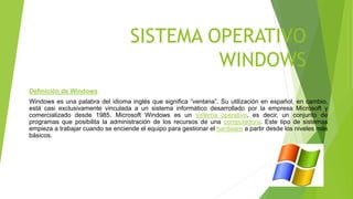 SISTEMA OPERATIVO
WINDOWS
Definición de Windows
Windows es una palabra del idioma inglés que significa “ventana”. Su utilización en español, en cambio,
está casi exclusivamente vinculada a un sistema informático desarrollado por la empresa Microsoft y
comercializado desde 1985. Microsoft Windows es un sistema operativo, es decir, un conjunto de
programas que posibilita la administración de los recursos de una computadora. Este tipo de sistemas
empieza a trabajar cuando se enciende el equipo para gestionar el hardware a partir desde los niveles más
básicos.
 