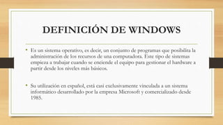 DEFINICIÓN DE WINDOWS 
• Es un sistema operativo, es decir, un conjunto de programas que posibilita la 
administración de los recursos de una computadora. Este tipo de sistemas 
empieza a trabajar cuando se enciende el equipo para gestionar el hardware a 
partir desde los niveles más básicos. 
• Su utilización en español, está casi exclusivamente vinculada a un sistema 
informático desarrollado por la empresa Microsoft y comercializado desde 
1985. 
 
