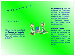 Ahora trae la posibilidad de  Teclado en pantalla   que  nos da la posibilidad "usar el teclado sin un teclado," V e n t a j a s El HomeGroup   nos da la opción de  compartir archivos e impresoras en una red doméstica. Conectar dos o más PC que ejecutan Windows 7 Y comparte música, fotografía, video,  entre otras funciones… Barra de Tareas Permite ver una vista previa en miniatura de los archivos o programas abiertos y para ahorrar tiempo se pueden cerrar las ventanas en esta misma forma. W i n d o w s  7 
