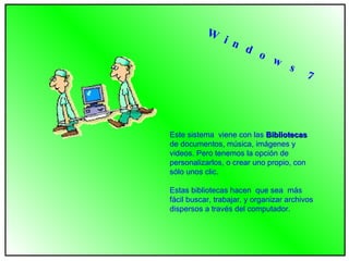 Este sistema  viene con las  Bibliotecas  de documentos, música, imágenes y videos. Pero tenemos la opción de personalizarlos, o crear uno propio, con sólo unos clic.  Estas bibliotecas hacen  que sea  más fácil buscar, trabajar, y organizar archivos dispersos a través del computador.  W i n d o w s  7 
