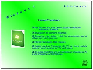 W i n d o w s  7 H o m e  P r e m i u m   Mas fácil de usar, mas rápido, soporta lo último en  Hardware y software. Navegación de escritorio mejorado. Encuentra  mas rápido y fácil los documentos que se utilizan con más frecuencia.  Internet mas rápido, fácil y seguro. Añade  muchos Programas de TV de forma gratuita cuando y donde quieras con TV por Internet.  Se  puede crear fácil una red doméstica y conectar su PC a una impresora con HomeGroup.  E d i c i o n e s 