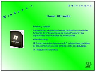 H o m e  U l t i m a t e  E d i c i o n e s Potente y Versátil Combinación  extraordinaria entre facilidad de uso con las funciones de entretenimiento de Home Premium y las capacidades empresariales de profesionales… Además incluye Protección de los datos en su PC y dispositivos portátiles de almacenamiento contra pérdida o robo con  BitLocker .  Trabaja con 35 idiomas.  W i n d o w s  7 