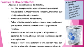 Practica el Uso del Ratón:
Apuntar al Icono Papelera de Reciclaje,
• Haz Clic (una pulsación sobre el botón izquierdo del
mouse) sobre el. Observa como se resalta, indicando que
el objeto ha sido seleccionado.
• Arrastrarlo al centro del escritorio,
• Pulsar el botón derecho sobre el icono, observa el menú
que aparece, el menú contextual de la papelera de
reciclaje.
• Mueve el cursor hacia arriba y hacia abajo sobre las
opciones del menú, observa como se resalta cada opción
al ser apuntada.
• Mueve el cursor fuera del menú a una posición vacía del
escritorio y haz clic, observa como desaparece el menú.
 