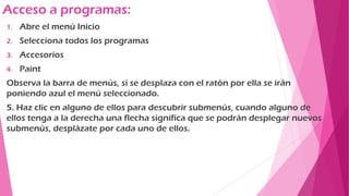 Acceso a programas:
1. Abre el menú Inicio
2. Selecciona todos los programas
3. Accesorios
4. Paint
Observa la barra de menús, si se desplaza con el ratón por ella se irán
poniendo azul el menú seleccionado.
5. Haz clic en alguno de ellos para descubrir submenús, cuando alguno de
ellos tenga a la derecha una flecha significa que se podrán desplegar nuevos
submenús, desplázate por cada uno de ellos.
 