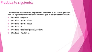 Practica lo siguiente:
Teniendo un documento o pagina Web abierta en el escritorio, practica
con las siguiente combinaciones de teclas que te permiten interactuar:
 Windows + espacio
 Windows + flecha arriba
 Windows + flecha abajo
 Windows + P
 Windows + Flecha izquierda/derecha
 Windows + Tecla + o -
 