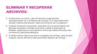 ELIMINAR Y RECUPERAR
ARCHIVOS:
 Al seleccionar un archivo, y dar clic derecho y luego eliminar,
automáticamente van a la Papelera de reciclaje, en el lugar donde estés
ubicado y realices este proceso, todos los archivos se van a la papelera,
 Si deseas recuperarlo nuevamente, solamente vas a la opción Papelera de
Reciclaje accesando a él desde el escritorio o desde el explorador de
Windows, luego buscas en esta opción el archivo que habias eliminado y das
clic derecho y seleccionas Restaurar,
 Si deseas eliminar todo lo que esta en la papelera de reciclaje, antes de abrir
la opción, das clic derecho y seleccionas Vaciar Papelera de reciclaje.
 