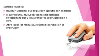 Ejercicio Practico:
 Realiza 4 acciones que se pueden ejecutar con el mouse
 Mover figuras, mueve los iconos del escritorio
seleccionándolos y arrastrándolos de una posición a
otra.
 Abre todos los menús que están disponibles en el
ordenador
 