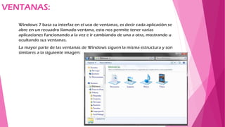 VENTANAS:
Windows 7 basa su interfaz en el uso de ventanas, es decir cada aplicación se
abre en un recuadro llamado ventana, esto nos permite tener varias
aplicaciones funcionando a la vez e ir cambiando de una a otra, mostrando u
ocultando sus ventanas.
La mayor parte de las ventanas de Windows siguen la misma estructura y son
similares a la siguiente imagen:
 
