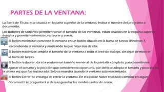PARTES DE LA VENTANA:
La Barra de Título: esta situada en la parte superior de la ventana, Indica el nombre del programa o
documento.
Los Botones de tamaños: permiten variar el tamaño de las ventanas, están situados en la esquina superior
derecha y permiten minimizar, restaurar y cerrar.
El botón minimizar; convierte la ventana en un botón situado en la barra de tareas Windows 7,
escondiendo la ventana y mostrando lo que haya tras de ella.
El botón maximizar: amplia el tamaño de la ventana a todo el área de trabajo, sin dejar de mostrar
la barra de tareas.
El botón restaurar: da a la ventana un tamaño menor al de la pantalla completa, para permitirnos
ajustar el tamaño y la posición que consideremos oportuno, por defecto adopta el tamaño y posición de
la ultima vez que fue restaurada. Solo se muestra cuando la ventana esta maximizada.
El botón Cerrar: se encarga de cerrar la ventana. En el caso de haber realizado cambios en algún
documento te preguntará si deseas guardar los cambios antes de cerrar.
 
