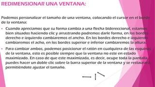 REDIMENSIONAR UNA VENTANA:
Podemos personalizar el tamaño de una ventana, colocando el cursor en el borde
de la ventana:
 Cuando apreciamos que su forma cambia a una flecha bidereccional, estamos
bien situados haciendo clic y arrastrando podremos darle forma, en los bordes
derecho e izquierdo cambiaremos el ancho. En los bordes derecho e izquierdo
cambiaremos el acho, en los bordes superior e inferior cambiaremos la altura.
 Para cambiar ambos, podemos posicionar el ratón en cualquiera de las esquinas
de la ventana, esto es posible siempre que la ventana no este en estado
maximizado. En caso de que este maximizada, es decir, ocupe toda la pantalla,
puedes hacer un doble clic sobre la barra superior de la ventana y se restaurará,
permitiéndote ajustar el tamaño.
 