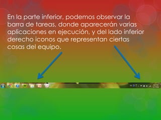 En la parte inferior, podemos observar la 
barra de tareas, donde aparecerán varias 
aplicaciones en ejecución, y del lado inferior 
derecho iconos que representan ciertas 
cosas del equipo. 
 