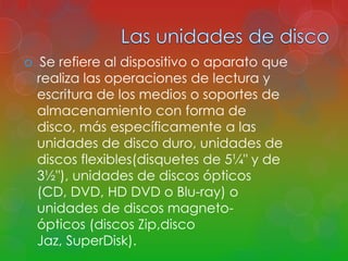  Se refiere al dispositivo o aparato que 
realiza las operaciones de lectura y 
escritura de los medios o soportes de 
almacenamiento con forma de 
disco, más específicamente a las 
unidades de disco duro, unidades de 
discos flexibles(disquetes de 5¼" y de 
3½"), unidades de discos ópticos 
(CD, DVD, HD DVD o Blu-ray) o 
unidades de discos magneto-ópticos 
(discos Zip,disco 
Jaz, SuperDisk). 
 