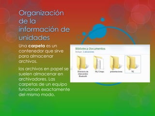Una carpeta es un 
contenedor que sirve 
para almacenar 
archivos. 
los archivos en papel se 
suelen almacenar en 
archivadores. Las 
carpetas de un equipo 
funcionan exactamente 
del mismo modo. 
 