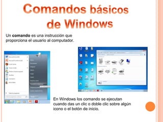 Un comando es una instrucción que
proporciona el usuario al computador.
En Windows los comando se ejecutan
cuando das un clic o doble clic sobre algún
icono o el botón de inicio.
 