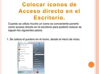 Cuando se utiliza mucho un icono es conveniente ponerlo
como acceso directo en el escritorio para poderlo colocar se
siguen los siguientes pasos:
1. Se coloca el puntero en el ícono, desde el menú de inicio.
 