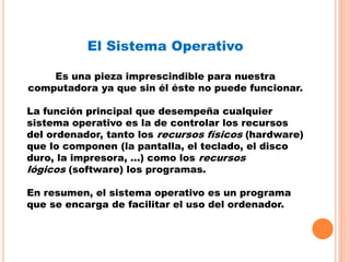 El Sistema Operativo
Es una pieza imprescindible para nuestra
computadora ya que sin él éste no puede funcionar.
La función principal que desempeña cualquier
sistema operativo es la de controlar los recursos
del ordenador, tanto los recursos físicos (hardware)
que lo componen (la pantalla, el teclado, el disco
duro, la impresora, ...) como los recursos
lógicos (software) los programas.
En resumen, el sistema operativo es un programa
que se encarga de facilitar el uso del ordenador.
 
